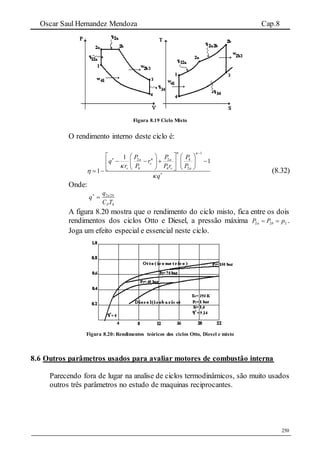 Oscar Saul Hernandez Mendoza Cap.8
250
Figura 8.19 Ciclo Misto
O rendimento interno deste ciclo é:
1
2 2 4
4 4 2
1
1
1
a a
v
v v a
P P P
q r
r P P r P
q
 







    
       
      (8.32)
Onde:
4
22
TC
q
q
P
ba

A figura 8.20 mostra que o rendimento do ciclo misto, fica entre os dois
rendimentos dos ciclos Otto e Diesel, a pressão máxima 2 2 2a bP P p  .
Joga um efeito especial e essencial neste ciclo.
Figura 8.20: Rendimentos teóricos dos ciclos Otto, Diesel e misto
8.6 Outros parâmetros usados para avaliar motores de combustão interna
Parecendo fora de lugar na analise de ciclos termodinâmicos, são muito usados
outros três parâmetros no estudo de maquinas reciprocantes.
 