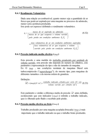 Oscar Saul Hernandez Mendoza Cap.8
251
8.6.1 Rendimento Volumétrico
Dada uma relação ar-combustível, quanto menor seja a quantidade de ar
fresco que podeser aspirada por uma maquina no processo de admissão,
menor será a potência produzida.
Isto pode ser expresso definindo o rendimento volumétrico.
0 0,
v
massa de ar aspirada na admissão
massa de ar que ocuparia o volume varrido
pelo pistão em condições ambientes P T
 
 
 
 
(8.32)
0 0,
taxa volumetrica de ar em condições ambientes aspiradas
taxa volumetrica de ar que ocuparia o volume
varrido pelo pistão em condições ambientes P T

 
 
 
8.6.2 Pressão indicada media efectiva (imep)
Esta pressão e uma medida do trabalho produzido por unidade de
volume varrido, esta pressão não depende do numero de cilindros, este
parâmetro e representação do tipo e não do tamanho de maquina.
Ex: O imep , nas condições nominais de maquinas Diesel sem
turbocompressão (“supercharger”), do mesmo tipo, para maquinas de
diferentes tamanhos e da mesma ordem de grandeza.
Definição:
2
3
, , ( )
( )( / )
( )
i
trabalho indicado cilindro por ciclo N m
P imep N m
volume varrido por cilindro m

   (8.33)
Este parâmetro e similar a diferença media de pressão P antes definida,
esclarecendo que este indicador (imep) é referido a trabalho indicado,
que é o liberado pelo fluido e recebido pelo pistão.
8.6.3 Pressão media efectiva ao freio (bmep )
Trabalho produzido por uma maquina acoplada (brecada) bmep ,é mais
importante que o trabalho indicado ou que o trabalho bruto produzido.
 