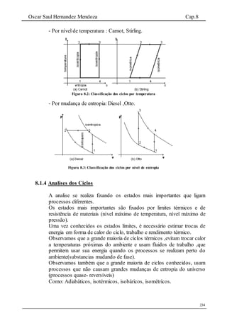 Oscar Saul Hernandez Mendoza Cap.8
234
- Por nível de temperatura : Carnot, Stirling.
Figura 8.2: Classificação dos ciclos por temperatura
- Por mudança de entropia: Diesel ,Otto.
Figura 8.3: Classificação dos ciclos por nível de entropia
8.1.4 Analises dos Ciclos
A analise se realiza fixando os estados mais importantes que ligam
processos diferentes.
Os estados mais importantes são fixados por limites térmicos e de
resistência de materiais (nível máximo de temperatura, nível máximo de
pressão).
Uma vez conhecidos os estados limites, é necessário estimar trocas de
energia em forma de calor do ciclo, trabalho e rendimento térmico.
Observamos que a grande maioria de ciclos térmicos ,evitam trocar calor
a temperaturas próximas do ambiente e usam fluidos de trabalho ,que
permitem usar sua energia quando os processos se realizam perto do
ambiente(substancias mudando de fase).
Observamos também que a grande maioria de ciclos conhecidos, usam
processos que não causam grandes mudanças de entropia do universo
(processos quase- reversíveis)
Como: Adiabáticos, isotérmicos, isobáricos, isométricos.
 