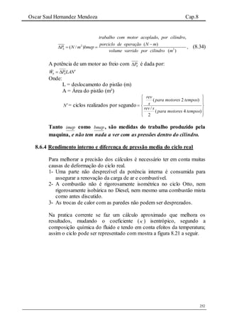 Oscar Saul Hernandez Mendoza Cap.8
252
2
3
, ,
( )
( / ) ,
( )
b
trabalho com motor acoplado por cilindro
porciclo de operação N m
P N m bmep
volume varrido por cilindro m

   (8.34)
A potência de um motor ao freio com bP é dada por:
NLAPW bb

Onde:
L = deslocamento do pistão (m)
A = Área do pistão (m²)
N= ciclos realizados por segundo











)4(
2
/
)2(
temposmotorespara
srev
temposmotorespara
s
rev
Tanto imep como bmep, são medidas do trabalho produzido pela
maquina, e não tem nada a ver com as pressões dentro do cilindro.
8.6.4 Rendimento interno e diferença de pressão media do ciclo real
Para melhorar a precisão dos cálculos é necessário ter em conta muitas
causas de deformação do ciclo real.
1- Uma parte não desprezível da potência interna é consumida para
assegurar a renovação da carga de ar e combustível.
2- A combustão não é rigorosamente isométrica no ciclo Otto, nem
rigorosamente isobárica no Diesel, nem mesmo uma combustão mista
como antes discutido.
3- As trocas de calor com as paredes não podem ser desprezados.
Na pratica corrente se faz um cálculo aproximado que melhora os
resultados, mudando o coeficiente ( ) isentrópico, segundo a
composição química do fluido e tendo em conta efeitos da temperatura;
assim o ciclo pode ser representado com mostra a figura 8.21 a seguir.
 