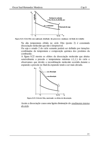 Oscar Saul Hernandez Mendoza Cap.8
253
Figura 8.21: Ciclo Otto com explicação detalhada dos processos e mudanças do fluido do trabalho
Na alta temperatura obtida no ciclo Otto (ponto 2) é constatada
dissociação molecular que não é desprezível.
Ou seja o estado 2 do ciclo somente poderá ser definido por iterações
combinadas da temperatura e composição química dos produtos da
combustão.
A figura 8.22 mostra os efeitos da dissociação molecular que abaixa
sensivelmente a pressão e temperaturas máximas ( 22,TP ) do ciclo e
observamos que devido a recombinação molecular ocorrida durante a
expansão a pressão no final da expansão tende a ser mais elevada.
Figura 8.22: Ciclo de Otto, mostrando os efeitos de dissociação.
Assim a dissociação causa uma ligeira diminuição do rendimento interno
do ciclo.
 