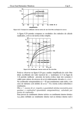 Oscar Saul Hernandez Mendoza Cap.8
254
Figura 8.23: Variação do rendimento interno teórico de um Ciclo Otto em função do excesso
A figura 8.24 permite comparar os resultados dos métodos de cálculo
explicados, com os da teoria cíclica simples.
Figura 8.24: Rendimento interno teórico de um ciclo Otto
Pode-se observar na figura 8.24 que a analise simplificada do ciclo Otto
ideal, escolhendo um valor razoável de  isentrópico (1.3 no lugar de
1.4) permite melhorar precisão da teoria cíclica; mais isto somente é
valido para valores de excesso de ar (e) relativamente elevados ( 4,0e )
Na combustão estequiométrica (e = 0) que estudaremos mais tarde, e em
caso de misturas com defeito de ar (e < 0) a teoria cíclica subestima o
rendimento.
Obs: e = excesso de ar ;respeito a quantidade mínima necessária para
queimar o combustível (quantidade estequiométrica), calculada por
teorias de combustão.
Para passar do rendimento interno teórico ou rendimento interno térmico
 th1 antes definido ao rendimento interno real ou térmico interno real é
 
