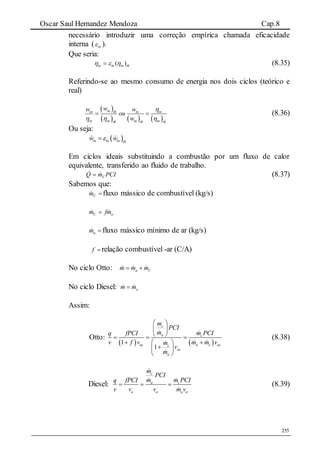 Oscar Saul Hernandez Mendoza Cap.8
255
necessário introduzir uma correção empírica chamada eficacidade
interna ( in ).
Que seria:
thininin )(  (8.35)
Referindo-se ao mesmo consumo de energia nos dois ciclos (teórico e
real)
 
     
inin th in in
in in in inth th th
ww w
ou
w

  
  (8.36)
Ou seja:
 in in in th
w w
Em ciclos ideais substituindo a combustão por um fluxo de calor
equivalente, transferido ao fluido de trabalho.
PCImQ C
  (8.37)
Sabemos que:
Cm fluxo mássico de combustível (kg/s)
aC mfm  
am fluxo mássico mínimo de ar (kg/s)
f relação combustível -ar (C/A)
No ciclo Otto: a Cm m m 
No ciclo Diesel: am m
Assim:
Otto:
   1
1
c
a c
ac a c acc
ac
a
m
PCI
m m PCIq fPCI
v f v m m vm
v
m
 
 
   
  
 
 
(8.38)
Diesel:
c
a c
a a a a
m
PCI
m m PCIq fPCI
v v v m v
   (8.39)
 