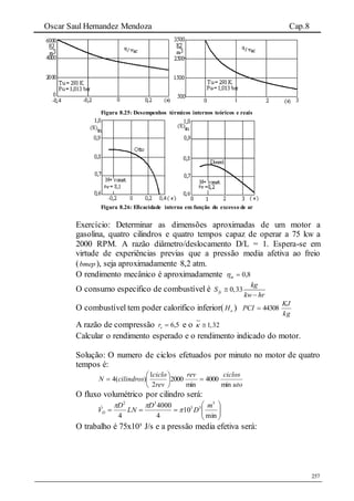 Oscar Saul Hernandez Mendoza Cap.8
257
Figura 8.25: Desempenhos térmicos internos teóricos e reais
Figura 8.26: Eficacidade interna em função do excesso de ar
Exercício: Determinar as dimensões aproximadas de um motor a
gasolina, quatro cilindros e quatro tempos capaz de operar a 75 kw a
2000 RPM. A razão diâmetro/deslocamento D/L = 1. Espera-se em
virtude de experiências previas que a pressão media afetiva ao freio
(bmep ), seja aproximadamente 8,2 atm.
O rendimento mecânico é aproximadamente 8,0m
O consumo especifico de combustível é 0,33fc
kg
S
kw hr


O combustível tem poder calorifico inferior( oH )
kg
KJ
PCI 44308
A razão de compressão 5,6vr e o 1,32 
Calcular o rendimento esperado e o rendimento indicado do motor.
Solução: O numero de ciclos efetuados por minuto no motor de quatro
tempos é:
uto
ciclosrev
rev
ciclo
cilindrosN
min
4000
min
2000
2
1
)(4 






O fluxo volumétrico por cilindro será:







min
10
4
4000
4
3
33
32
m
D
D
LN
D
VD 

O trabalho é 75x10³ J/s e a pressão media efetiva será:
 