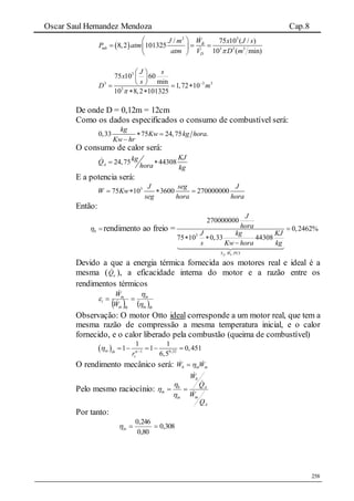 Oscar Saul Hernandez Mendoza Cap.8
258
 
2 3
3 3 3
/ 75 10 ( / )
8,2 101325
10 ( min)
B
mb
D
WJ m x J s
P atm
atm V D m
 
   
 
3
3 3 3
3
75 10 60
min
1,72 10
10 8,2 101325
J s
x
s
D m


 
 
   
 
De onde D = 0,12m = 12cm
Como os dados especificados o consumo de combustível será:
0,33 75 24,75 .
kg
Kw kg hora
Kw hr
 

O consumo de calor será:
24,75 44308A
KJkgQ
hora kg
 
E a potencia será:
3
75 10 3600 270000000
J seg J
W Kw
seg hora hora
   
Então:
b rendimento ao freio =
3
. .
270000000
0,2462%
75 10 0,33 44308
fc bS W PCI
J
hora
J kg KJ
s Kw hora kg

 

Devido a que a energia térmica fornecida aos motores real e ideal é a
mesma ( aQ ), a eficacidade interna do motor e a razão entre os
rendimentos térmicos
   thin
in
thin
in
i
W
W


 


Observação: O motor Otto ideal corresponde a um motor real, que tem a
mesma razão de compressão a mesma temperatura inicial, e o calor
fornecido, e o calor liberado pela combustão (queima de combustível)
  1 0,32
1 1
1 1 0,451
6,5
in th
vr
 
    
O rendimento mecânico será: inmb WW  
Pelo mesmo raciocínio:
A
in
A
b
in
b
m
Q
W
Q
W







Por tanto:
308,0
80,0
246,0
in
 