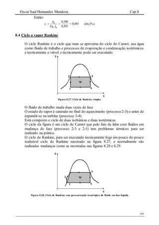 Oscar Saul Hernandez Mendoza Cap.8
259
Então:
 
683,0
451,0
308,0

thin
in
i


 %)3,68(
8.4 Ciclo a vapor Rankine
O ciclo Rankine é o ciclo que mais se aproxima do ciclo do Carnot, usa água
como fluido de trabalho e processos de evaporação e condensação isotérmicos
e teoricamente e viável e tecnicamente pode ser executado.
Figura 8.27: Ciclo de Rankine simples
O fluido de trabalho muda duas vezes de fase
O estado do vapor é saturado no final do aquecimento (processo2-3) e antes de
expandir-se na turbina (processo 3-4).
Está composto o ciclo de duas isobáricas e duas isotérmicas.
O ciclo da figura é um ciclo de Carnot que pelo fato de lidar com fluidos em
mudança de fase (processo 2-3 e 2-1) tem problemas térmicos para ser
realizado na prática.
O ciclo de Rankine, para ser executado tecnicamente foge um pouco do pouco
realizável ciclo de Rankine mostrado na figura 8.27, e normalmente são
realizadas mudanças como as mostradas nas figuras 8.28 e 8.29.
Figura 8.28: Ciclo de Rankine com pressurização isentrópica do fluido em fase liquida
 