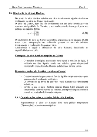 Oscar Saul Hernandez Mendoza Cap.8
260
8.4 Otimização do ciclo de Rankine
Do ponto de vista térmico, otimizar um ciclo termicamente significa tender ao
rendimento do ciclo de Carnot equivalente.
O ciclo de Carnot, pelo fato de teoricamente ser um ciclo reversível e de
acordo a desigualdade de Clausius, o seu rendimento de forma geral pode ser
definido da seguinte forma:
max
min
1
T
T
C  (8.21)
O rendimento do ciclo de Carnot equivalente expressado pela equação (8.21)
serve como comparação ou referencia quando se trata de otimizar
termicamente o rendimento de qualquer ciclo.
Analisaremos a seguir a otimização do ciclo Rankine, destacando as
especificidades este ciclo.
Vantagens do ciclo Rankine respeito ao Carnot
- O trabalho isentrópico necessário para elevar a pressão da água, é
realizado em fase liquida, sendo um trabalho quase desprezível
comparado com o trabalho liberado pela turbina, na fase vapor.
Desvantagens do ciclo Rankine respeito ao Carnot.
- O aquecimento da água desde a fase de liquido comprimido ate vapor
saturado não é totalmente isotérmico.
- Os processos de troca de calor no ciclo Rankine são tipicamente
isobáricos.
- Devido a que o ciclo Rankine simples (figura 8.27) expande um
vapor úmido dentro do domo de vapores, este tipo de expansão nunca
poderá ser realizada de forma isentrópica.
8.4.1 Considerações sobre o trabalho útil do ciclo Rankine:
Representando o ciclo de Rankine ideal num gráfico temperatura
(T),entropia(s) observamos o seguinte:
 