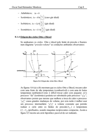 Oscar Saul Hernandez Mendoza Cap.8
235
 Adiabáticos; 0s
 Isotérmicos; 






1
2
ln
v
v
Rs (caso gás ideal)
 Isobáricos; 






1
2
ln
T
T
Cps (gás ideal)
 Isométricos; 






1
2
ln
T
T
Cvs (gás ideal)
8.1.4 Origem dos ciclos Otto e Diesel
Se analisamos os ciclos Otto e diesel pelo limite de pressão e fixamos
num diagrama “pressão-volume” as condições ambientes observamos:
Figura 8.4: Origem dos ciclos Otto e Diesel
As figuras 8.4 (a) e (b) mostram que os ciclos Otto e Diesel, trocam calor
com uma fonte de alta temperatura (combustível) e com uma de baixa
temperatura (ambiente).Como é difícil trocar calor com pequeno T o
processo “da” (isotérmico) poderia ser substituído pelo processo “ ad
”,
observamos porem que mesmo que melhore a troca de calor o processo
"" 
cd causa grandes mudanças de volume, por esta razão é melhor usar
um processo intermediário "" ed 
a volume constante que permite
realizar o ciclo entre os limites de pressão( maxP ) e temperatura
( o ambT T )prefixados, usando maquinas reciprocantes compactas. Assim a
figura 8.5 mostra um ciclo hipotético passível de ser realizado.
 