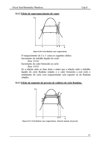 Oscar Saul Hernandez Mendoza Cap.8
262
8.4.2 Efeito de superaquecimento do vapor
Figura 8.30: Ciclo Rankine com reaquecimento
O reaquecimento de 3 a 3 causa os seguintes efeitos:
Incremento do trabalho liquido do ciclo:
Área 43433 
Incremento do calor fornecido ao ciclo:
Área 333 bb
Se a relação entre as duas áreas e maior que a relação entre o trabalho
liquido do ciclo Rankine simples e o calor fornecido a este ciclo o
rendimento do ciclo com reaquecimento será superior ao do Rankine
simples.
8.4.3 Efeito do aumento da pressão de caldeira do ciclo Rankine.
Figura 8.31: Ciclo Rankine com reaquecimento, efeito do aumento da pressão
 