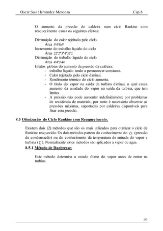 Oscar Saul Hernandez Mendoza Cap.8
263
O aumento da pressão de caldeira num ciclo Rankine com
reaquecimento causa os seguintes efeitos:
Diminuição do calor rejeitado pelo ciclo
Área bbb  44
Incremento do trabalho liquido do ciclo
Área 22343222 
Diminuição do trabalho liquido do ciclo
Área 44344 
Efeitos globais do aumento da pressão da caldeira:
- trabalho liquido tende a permanecer constante.
- Calor rejeitado pelo ciclo diminui.
- Rendimento térmico do ciclo aumenta.
- O titulo do vapor na saída da turbina diminui, o qual causa
aumento da umidade do vapor na saída da turbina, que tem
limites.
- A pressão não pode aumentar indefinidamente por problemas
de resistência de materiais, por tanto é necessário observar as
pressões máximas, suportadas por caldeiras disponíveis para
fixar esta pressão.
8.5 Otimização do Ciclo Rankine com Reaquecimento.
Existem dois (2) métodos que são os mais utilizados para otimizar o ciclo de
Rankine reaquecido. Os dois métodos partem do conhecimento do Pc (pressão
de condensação) ou do conhecimento da temperatura de entrada do vapor a
turbina ( 3T ). Normalmente estes métodos são aplicados a vapor de água.
8.5.1 Método de Danbresse:
Este método determina o estado ótimo do vapor antes de entrar na
turbina.
 