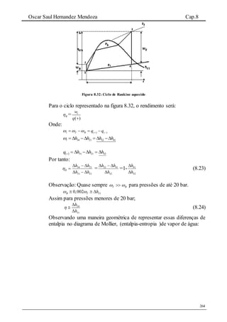 Oscar Saul Hernandez Mendoza Cap.8
264
Figura 8.32: Ciclo de Rankine aquecido
Para o ciclo representado na figura 8.32, o rendimento será:
R =
( )
lw
q 
Onde:
( ) ( )l T B q q       
34 21 32 41l h h h h      
  322131 hhhq 
Por tanto:
2131
2134
hh
hh
R


 =
32
4132
h
hh


=1-
32
41
h
h


(8.23)
Observação: Quase sempre BT   para pressões de até 20 bar.
210,002B T h   
Assim para pressões menores de 20 bar;
34
31
h
h




(8.24)
Observando uma maneira geométrica de representar essas diferenças de
entalpia no diagrama de Mollier, (entalpia-entropia )de vapor de água:
 