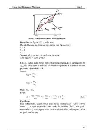 Oscar Saul Hernandez Mendoza Cap.8
265
Figura 8.33: Diagrama de Mollier para o ciclo Rankine
De analise da figura 8.33 concluímos:
O ciclo Rankine poderia ser substituído por 3 processos:
1 3
3 4
4 1
Somente deve-se ter certeza de que as áreas:
Área 12212  = Área 2232 
E isso é valido para baixas pressões principalmente, pois a expressão do
ciclo não considera o trabalho de bomba e permite a existência de um
processo hipotético 1 3.
Assim:
tag =
31
31
s
h


Ctag =
41
41
s
h


Mais: 4131 ss 
Logo:
R


tag
tagtag C
=1-


tg
tg C
= 1-
31
41
h
h


 1-
)(
)(


q
q
(8.25)
Conclusão:
Para cada estado 3 corresponde a um par de coordenadas (T3,P3) sobre a
curva 3T , a qual representa uma serie de estados (T3,P3) do quais,
mantendo a ctePC  ,representam estados de entrada a turbina para ciclos
de igual rendimento.
 