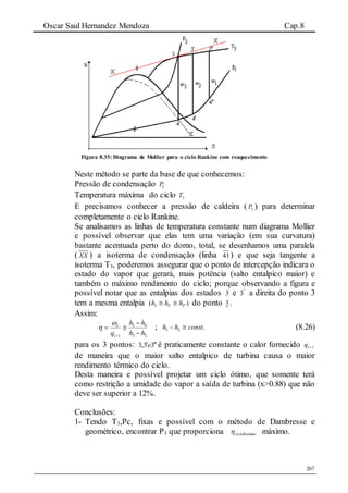 Oscar Saul Hernandez Mendoza Cap.8
267
Figura 8.35: Diagrama de Mollier para o ciclo Rankine com reaquecimento
Neste método se parte da base de que conhecemos:
Pressão de condensação CP
Temperatura máxima do ciclo 3T
E precisamos conhecer a pressão de caldeira ( 3P ) para determinar
completamente o ciclo Rankine.
Se analisamos as linhas de temperatura constante num diagrama Mollier
e possível observar que elas tem uma variação (em sua curvatura)
bastante acentuada perto do domo, total, se desenhamos uma paralela
( XX ) a isoterma de condensação (linha 41) e que seja tangente a
isoterma T3, poderemos assegurar que o ponto de intercepção indicara o
estado do vapor que gerará, mais potência (salto entalpico maior) e
também o máximo rendimento do ciclo; porque observando a figura e
possível notar que as entalpias dos estados '
3 e "
3 a direita do ponto 3
tem a mesma entalpia )( 333   hhh do ponto 3 .
Assim:
23
43
)( hh
hh
q
e





 ; .23 consthh  (8.26)
para os 3 pontos: 33,3 e é praticamente constante o calor fornecido )(q
de maneira que o maior salto entalpico de turbina causa o maior
rendimento térmico do ciclo.
Desta maneira e possível projetar um ciclo ótimo, que somente terá
como restrição a umidade do vapor a saída de turbina (x>0.88) que não
deve ser superior a 12%.
Conclusões:
1- Tendo T3,Pc, fixas e possível com o método de Dambresse e
geométrico, encontrar P3 que proporciona necicloRanki máximo.
 