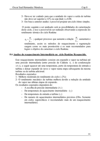 Oscar Saul Hernandez Mendoza Cap.8
268
2- Deve-se ter cuidado para que a umidade do vapor a saída de turbina
não deve ser superior a 12% ou seja titulo x0.88.
3- Em base a anterior analise é possível projetar um ciclo ótimo simples.
O ponto seguinte a ser analisado será as possibilidades de carnotização
deste ciclo, e isso e possível de ser realizado observando a expressão do
rendimento térmico do ciclo Rankine
( )
l
R
W
q


 ; qualquer processo que aumente a relação
( )
lW
q 
aumentará o
rendimento, assim os métodos de reaquecimento e regeneração
surgem como os mais promissório e os mais recomendados para
lograr o objetivo de carnotizar o ciclo Rankine.
8.6 Analise do reaquecimento Intermediário no ciclo Rankine Reaquecido.
Este reaquecimento intermediário consiste em expandir o vapor na turbina) até
uma pressão intermediaria (entre pressão de Caldeira KP e de condensação
)( CP ), a seguir aquecer até uma temperatura, perto da temperatura de entrada a
turbina e deixar expandir de novo o vapor numa etapa subsequente da mesma
turbina ou de turbina adicional.
Resultados esperados:
1- Melhora moderada do rendimento do ciclo ( 2%)
2- O rendimento mecânico da turbina melhora devido a redução da umidade
do vapor nas ultimas etapas de expansão.
Os resultados esperados dependem de:
- A escolha de pressão intermediaria ( XP )
- Da temperatura de aquecimento intermediário ( 3ˆt )
- Da temperatura de entrada a turbina ( 3t )
- Do numero de aquecimentos intermediários previstos (Obs. Somente
em ciclos supercriticos é recomendado mais de um reaquecimento
intermediário).
 