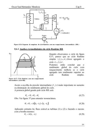 Oscar Saul Hernandez Mendoza Cap.8
269
Figura 8.36: Esquema de maquinas do ciclo Rankine com um reaquecimento intermediário ( RR )
8.6.1 Analises termodinâmico do ciclo Rankine RR
Figura 8.37: Ciclo Rankine com um reaquecimento
intermediário (ciclo RR)
Quando observamos o ciclo da figura
8.37, parece que ao ciclo Rankine
simples 1,2,3, ,4 ,1x  ,fosse agregado o
ciclo ˆ ˆ4 , ,3,4,4x  .
Podemos então concluir que o
rendimento global do ciclo com
reaquecimento melhora se o ciclo
agregado tem rendimento superior ao
ciclo Rankine simples.
Assim a escolha da pressão intermediaria ( XP ) é muito importante no aumento
ou diminuição do rendimento global do ciclo.
A potencia global gerada pelo ciclo RR será:
bg WWWW   21 (8.27)
Obs: Ver figura 37 para entender nomenclatura.
    4ˆ3ˆ321 hhhhMWW x   (8.28)
Aplicando primeira lei, fluxo estável as turbinas (1) e (2) e fazendo o mesmo
com a bomba teremos:
 12 hhMWb   (8.29)
 