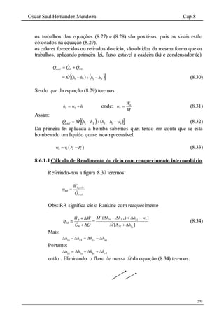 Oscar Saul Hernandez Mendoza Cap.8
270
os trabalhos das equações (8.27) e (8.28) são positivos, pois os sinais estão
colocados na equação (8.27).
os calores fornecidos ou retirados do ciclo, são obtidos da mesma forma que os
trabalhos, aplicando primeira lei, fluxo estável a caldeira (k) e condensador (c)
RKKtotal QQQ  
=     XhhhhM  3ˆ23
 (8.30)
Sendo que da equação (8.29) teremos:
12 hwh b  onde:
M
W
w b
b 

 (8.31)
Assim:
    bXtotal whhhhMQ  133ˆ
 (8.32)
Da primeira lei aplicada a bomba sabemos que; tendo em conta que se esta
bombeando um liquido quase incompreensível.
 1b k cw v P P  (8.33)
8.6.1.1Cálculo de Rendimento do ciclo com reaquecimento intermediário
Referindo-nos a figura 8.37 teremos:
total
liquido
RR
Q
W



Obs: RR significa ciclo Rankine com reaquecimento
QQ
WW
R
R
RR





 =
][
])[(
3ˆ32
4ˆ3ˆ434
x
bX
hM
whhhM




(8.34)
Mais:
44ˆ3ˆ44ˆ3ˆ hhhh xx 
Portanto:
444ˆ3ˆ4ˆ3ˆ xx
hhhh 
então : Eliminando o fluxo de massa M da equação (8.34) teremos:
 