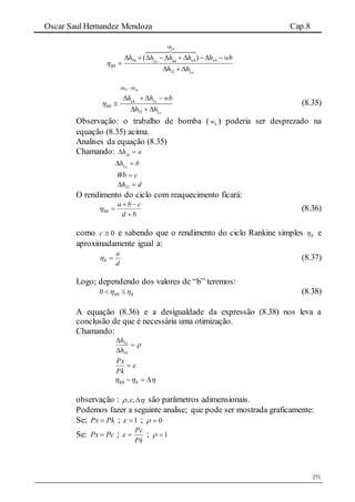 Oscar Saul Hernandez Mendoza Cap.8
271
ˆ ˆ34
ˆ ˆ34 4 43 44
ˆ32 3
( )
h
x xx
RR
x
h h h h h wb
h h


         

  
ˆ34 44
ˆ ˆ34 3
ˆ32 3
h h
x
RR
x
h h wb
h h

 
   

  
(8.35)
Observação: o trabalho de bomba ( bw ) poderia ser desprezado na
equação (8.35) acima.
Analises da equação (8.35)
Chamando: ah  4ˆ3
bh x
 3ˆ
cWb 
dh  32
O rendimento do ciclo com reaquecimento ficará:
bd
cba
RR


 (8.36)
como 0c e sabendo que o rendimento do ciclo Rankine simples R e
aproximadamente igual a:
d
a
R  (8.37)
Logo; dependendo dos valores de “b” teremos:
0 RR R   (8.38)
A equação (8.36) e a desigualdade da expressão (8.38) nos leva a
conclusão de que é necessária uma otimização.
Chamando:



34
3
h
h x

Pk
Px
  RRR
observação : , ,   são parâmetros adimensionais.
Podemos fazer a seguinte analise; que pode ser mostrada graficamente:
Se; PkPx  ; 1 ; 0
Se: PcPx  ;
Pk
Pc
 ; 1
 