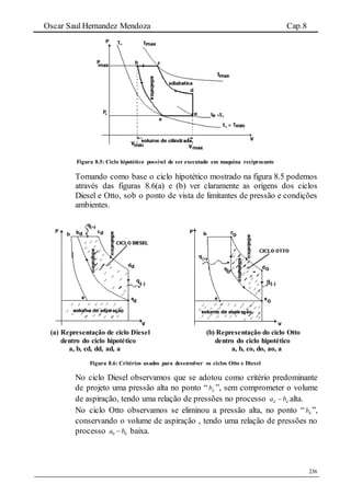 Oscar Saul Hernandez Mendoza Cap.8
236
Figura 8.5: Ciclo hipotético possível de ser executado em maquina reciprocante
Tomando como base o ciclo hipotético mostrado na figura 8.5 podemos
através das figuras 8.6(a) e (b) ver claramente as origens dos ciclos
Diesel e Otto, sob o ponto de vista de limitantes de pressão e condições
ambientes.
(a) Representação de ciclo Diesel (b) Representação do ciclo Otto
dentro do ciclo hipotético dentro do ciclo hipotético
a, b, cd, dd, ad, a a, b, co, do, ao, a
Figura 8.6: Critérios usados para desenvolver os ciclos Otto e Diesel
No ciclo Diesel observamos que se adotou como critério predominante
de projeto uma pressão alta no ponto “ db ”, sem comprometer o volume
de aspiração, tendo uma relação de pressões no processo dd ba  alta.
No ciclo Otto observamos se eliminou a pressão alta, no ponto “ 0b ”,
conservando o volume de aspiração , tendo uma relação de pressões no
processo 00 ba  baixa.
 