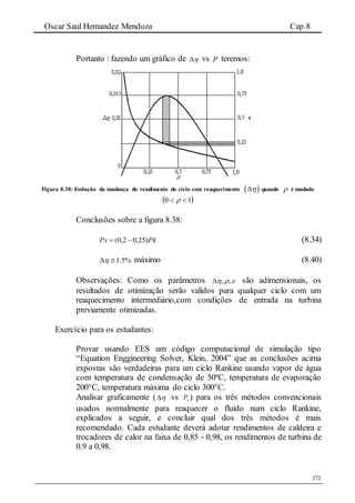 Oscar Saul Hernandez Mendoza Cap.8
272
Portanto : fazendo um gráfico de  vs P teremos:
Figura 8.38: Evolução da mudança do rendimento do ciclo com reaquecimento   quando  é mudado
 10  
Conclusões sobre a figura 8.38:
PkPx )25,02,0(  (8.34)
%5.1 máximo (8.40)
Observações: Como os parâmetros  ,, são adimensionais, os
resultados de otimização serão validos para qualquer ciclo com um
reaquecimento intermediário,com condições de entrada na turbina
previamente otimizadas.
Exercício para os estudantes:
Provar usando EES um código computacional de simulação tipo
“Equation Enggineering Solver, Klein, 2004” que as conclusões acima
expostas são verdadeiras para um ciclo Rankine usando vapor de água
com temperatura de condensação de 50ºC, temperatura de evaporação
200°C, temperatura máxima do ciclo 300°C.
Analisar graficamente (  vs xP ) para os três métodos convencionais
usados normalmente para reaquecer o fluido num ciclo Rankine,
explicados a seguir, e concluir qual dos três métodos é mais
recomendado. Cada estudante deverá adotar rendimentos de caldeira e
trocadores de calor na faixa de 0,85 - 0,98, os rendimentos de turbina de
0.9 a 0,98.
 