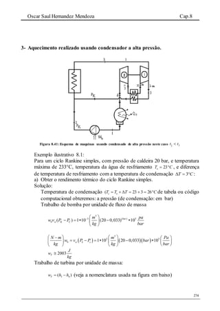 Oscar Saul Hernandez Mendoza Cap.8
274
3- Aquecimento realizado usando condensador a alta pressão.
Figura 8.41: Esquema de maquinas usando condensado de alta pressão neste caso 33ˆ tt 
Exemplo ilustrativo 8.1:
Para um ciclo Rankine simples, com pressão de caldeira 20 bar, e temperatura
máxima de 233°C, temperatura da água de resfriamento CTe  23 , e diferença
de temperatura de resfriamento com a temperatura de condensação CT  3 :
a) Obter o rendimento térmico do ciclo Rankine simples.
Solução:
Temperatura de condensação CTTT ec  26323( de tabela ou código
computacional obteremos: a pressão (de condensação: em bar)
Trabalho de bomba por unidade de fluxo de massa
3
3 ( ) 5
( ) 1 10 (20 0,033) 10bar
b w K C
m pa
w P P
kg bar
   
     
 
    
3
3 5
1 10 20 0,033 10b w k c
N m m Pa
w v P P bar
kg kg bar
    
         
    
2003T
J
w
kg

Trabalho de turbina por unidade de massa:
3 4( )Tw h h  (veja a nomenclatura usada na figura em baixo)
 