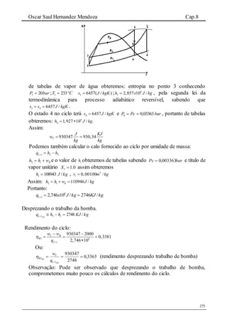 Oscar Saul Hernandez Mendoza Cap.8
275
de tabelas de vapor de água obteremos: entropia no ponto 3 conhecendo
barP 203  ; CT  2333 3 6457( / )s J kgK ; 6
3 2,857 10 /h x J kg , pela segunda lei da
termodinâmica para processo adiabático reversível, sabendo que
3 4 6457 /s s J kgK  .
O estado 4 no ciclo terá 4 6457 /s J kgK e barPcP 03363,04  , portanto de tabelas
obteremos: 6
4 1,927 10 / .h J kg 
Assim:
930347 930,34T
J KJ
w
kg kg
 
Podemos também calcular o calo fornecido ao ciclo por umidade de massa:
23)( hhq 
Bwhh  12 e o valor de 1h obteremos de tabelas sabendo barPc 003363,0 e titulo de
vapor unitário 0.11 X assim obteremos
kgJh /1089431  , 3
1 0,00100 /v m kg
Assim: 2 1 110946 /bh h w J kg  
Portanto:
kgKJkgJxq /2746/10746,2 6
)( 
Desprezando o trabalho da bomba.
kgKJhhq SB
/274813)( 
Rendimento do ciclo:
6
( )
930347 2000
0,3381
2,746 10
T B
RS
w w
q


 
  

Ou:
3363,0
2748
930347
)(

 SB
SB
q
wT
RS (rendimento desprezando trabalho de bomba)
Observação: Pode ser observado que desprezando o trabalho de bomba,
comprometemos muito pouco os cálculos de rendimento do ciclo.
 