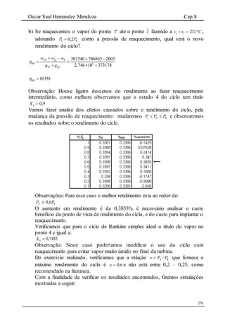 Oscar Saul Hernandez Mendoza Cap.8
276
b) Se reaquecemos o vapor do ponto 3 ate o ponto 3ˆ fazendo a Ctt  23333ˆ ,
adotando Kx PP 2,0 como a pressão de reaquecimento, qual será o novo
rendimento do ciclo?
ˆ ˆ33 34
6
ˆ32 33
301540 746863 2003
2,746 10 373174
b
RR
w w w
q q



   
 
  
03355RR
Observação: Houve ligeiro descenso do rendimento ao fazer reaquecimento
intermediário, como melhora observamos que o estado 4 do ciclo tem titulo
9,04 X
Vamos fazer analise dos efeitos causados sobre o rendimento do ciclo, pela
mudança da pressão de reaquecimento: mudaremos c X KP P P  e observaremos
os resultados sobre o rendimento do ciclo.
Observações: Para esse caso o melhor rendimento esta ao redor de:
KX PP 6,0
O aumento em rendimento é de 0,3835% é necessário analisar o custo
beneficio do ponto de vista de rendimento do ciclo, e do custo para implantar o
reaquecimento.
Verificamos que para o ciclo de Rankine simples ideal o titulo do vapor no
ponto 4 e igual a:
7452,04 X
Observação: Neste caso poderíamos modificar o uso do ciclo com
reaquecimento para evitar vapor muito úmido no final da turbina.
Do exercício realizado, verificamos que a relação KX PP / que fornece o
máximo rendimento do ciclo é 6,0 e não está entre 0,2 – 0,25, como
recomendado na literatura.
Com a finalidade de verificar os resultados encontrados, fizemos simulações
mostradas a seguir:
 