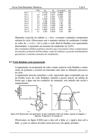 Oscar Saul Hernandez Mendoza Cap.8
277
Mantendo a pressão de caldeira barPK 20 constante e mudando a temperatura
máxima do ciclo. Observamos que o aumento máximo de rendimento é obtido
ao redor de )360(2,0 3  T e para o ciclo ideal de Rankine com aquecimento
intermediário é esperando um aumento de rendimento de 2,63%.
Dos resultados obtidos podemos concluir que é necessário obter a temperatura
de entrada a primeira turbina ótima, antes de otimizar a pressão intermediaria
que fornece o máximo aumento de rendimento.
8.7 Ciclo Rankine com regeneração
A regeneração ou recuperação de calor e muito usada no ciclo Rankine e outros
ciclos de potência e consiste em transmitir calor entre os diferentes processos
no ciclo.
A regeneração procura carnotizar o ciclo, aquecendo água comprimida que sai
da bomba (caso do ciclo Rankine), fazendo-a passar através da turbina de
forma que a água saia em condições de saturação, este método não exclui o
reaquecimento.
Figura 8.42: Regeneração com aquecimento de água comprimida dentro da turbina, esquema de maquinas e
diagrama Temperatura (T) entropia (S)
Observamos na figura 8.42(b) que a área sob a linha ab e igual a área sob a
linha cd pois os calores trocados neste processo são iguais, portanto:
 