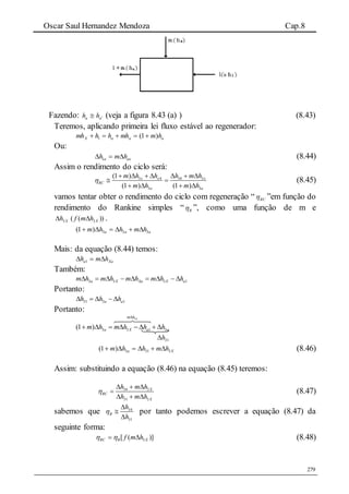 Oscar Saul Hernandez Mendoza Cap.8
279
Fazendo: aa hh  (veja a figura 8.43 (a) ) (8.43)
Teremos, aplicando primeira lei fluxo estável ao regenerador:
aaaX hmmhhhmh )1(1 
Ou:
axa hmh  1 (8.44)
Assim o rendimento do ciclo será:
3 4 34 3
3 3
(1 )
(1 ) (1 )
x x x
RC
a a
m h h h m h
m h m h

      
 
   
(8.45)
vamos tentar obter o rendimento do ciclo com regeneração “ RC ”em função do
rendimento do Rankine simples “ R ”, como uma função de m e
Xh3 ))(( 3Xhmf  .
aaa hmhhm 333)1( 
Mais: da equação (8.44) temos:
Xaa hmh  1
Também:
3 3 3 1a X Xa X am h m h m h m h h        
Portanto:
31 3 1a ah h h    
Portanto:
3
3 3 1 3(1 )
am h
a X a am h m h h h

       
31h
Xa hmhhm 3313)1(  (8.46)
Assim: substituindo a equação (8.46) na equação (8.45) teremos:
34 3
31 3
X
RC
X
h m h
h m h

  

  
(8.47)
sabemos que 34
31
R
h
h




por tanto podemos escrever a equação (8.47) da
seguinte forma:
)]([ 3XRRC hmf   (8.48)
 