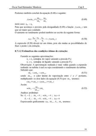 Oscar Saul Hernandez Mendoza Cap.8
280
Podemos também concluir da equação (8.48) o seguinte:
31
34
31
34
3 )(*)(
h
h
h
h
hmf X





 (8.49)
neste caso: RRC  
Para que aconteça o previsto pela desigualdade (8.49) a função )( 3Xhmf  tem
que ser maior que a unidade.
O aumento no rendimento poderá também ser escrito da seguinte forma:
31 ( )RC R RC
X
R R
f m h
  

 

      (8.50)
A expressão (8.50) deverá ter um ótimo, pois são muitas as possibilidades de
fixar o ponto x da extração.
8.7.1.2 Estimativas das condições ótimas de extração:
Fazendo as seguintes aproximações:
XX hh  (entalpia do vapor saturado a pressão Px)
Xa hh  (entalpia de liquido saturado a pressão Pc)
Observação: A aproximação realizada é mais valida quando a expansão
realizada na turbina é real ou seja considerando o rendimento da turbina.
Sabendo que:
1a aX X Xh m h m h       (8.51)
sendo XXh  o calor latente de vaporização entre x e x portanto,
multiplicando os dois lados da equação (8.51) por Xh3 teremos:
)(*)()(*)( 331 XXXXa hhmhh  
Assim:
a
XX
X
X h
h
h
hm 1
3
3 )( 




(8.52)
Analises preliminar:
Se: CX PP  ; 01  ah ; 03  Xhm ; 0
KX PP  ; 03  Xh ; 03  Xhm ; 0
Expressando graficamente  , Xh3 , XP , 1ah teremos:
 