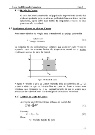 Oscar Saul Hernandez Mendoza Cap.8
237
8.1.5 O ciclo de Carnot
O ciclo de Carnot desempenha um papel muito importante no estudo dos
ciclos de potência, pois é o ciclo de potência teórico que tem o máximo
rendimento, opera entre duas fontes de temperatura e todos os seus
processos são reversíveis.
8.2 Rendimento térmico do ciclo de Carnot
Rendimento térmico é a relação entre o trabalho útil e a energia consumida.
consumidaenergia
utiltrabalho
 (8.1)
Da Segunda lei da termodinâmica sabemos que qualquer ciclo reversível,
operando entre os mesmos limites de temperatura deverá ter o mesmo
rendimento térmico do ciclo de Carnot.
Figura 8.7: O ciclo de Carnot
A figura 8.7 mostra o ciclo de Carnot operando entre as isotérmicas (TA , TB )
podemos observar que os intercâmbios de calor se fazem a temperatura
constante nos processos bc e da respectivamente, já que os outros dois
processos do ciclo de Carnot são isentrópicos (adiabáticos reversíveis)
8.2.1 Analises do Ciclo de Carnot
A primeira lei de termodinâmica aplicada ao Carnot diz:
Q W   (8.2)
Portanto:
lW = QA – QB (8.3)
Onde:
lW  trabalho liquido do ciclo
 
