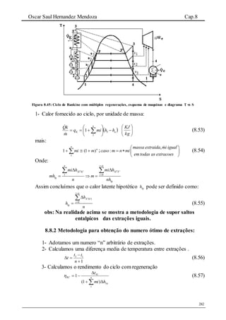 Oscar Saul Hernandez Mendoza Cap.8
282
Figura 8.45: Ciclo de Rankine com múltiplos regenerações, esquema de maquinas e diagrama T vs S
1- Calor fornecido ao ciclo, por unidade de massa:
 a
n
K hhmiq
m
kQ






  3
1
1








kg
KJ
(8.53)
mais:
n
n
mmi )1(1
1
  ;
,
:
massa extraida mi igual
caso m n mi
em todas as extracoes
 
   
 
(8.54)
Onde:
01
i nn
Xi XXi Xi
i
lg
lg
mi hmi h
mh m
n nh

  


  

Assim concluímos que o calor latente hipotético lgh pode ser definido como:
0
i n
X iX i
i
lg
h
h
n

 




(8.55)
obs: Na realidade acima se mostra a metodologia de supor saltos
entalpicos das extrações iguais.
8.8.2 Metodologia para obtenção do numero ótimo de extrações:
1- Adotamos um numero “n” arbitrário de extrações.
2- Calculamos uma diferença media de temperatura entre extrações .
1
13



n
tt
t (8.56)
3- Calculamos o rendimento do ciclo com regeneração
 

 n
i
a
RC
hmi
t
3
41
)1(
1 (8.57)
 