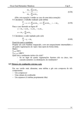 Oscar Saul Hernandez Mendoza Cap.8
283




 n
Xi
n
Xi
RC
hmih
hmih
1
331
1
334
 (8.58)
(Obs: esta equação é similar ao caso de uma única extração)
4- Calculamos o trabalho realizado pela turbina
43
1
1
3
1
...)1()1( 1 XX
n
X
n
hhmihmi
m
W
nn
 




(8.59)
Para o caso ilustrado na figura 45
321 33323134 XXX hmhmhmh 
iX
n
hmih 3
1
34  
5- Calculamos o calor rejeitado pelo ciclo
41hq
m
Q
c
C
 

(8.60)
Exercício para o estudante:
Projetar um ciclo Rankine reaquecido, com um reaquecimento intermediário e
até quatro regenerações do vapor. Que opere de forma ótima.
Dados:
Tcond=50°C
Tmax ciclo=400°C
Qual será o rendimento teórico do ciclo?
- Se no lugar de quatro regenerações fazemos três ou cinco, isto
causaria aumentos ou diminuições do rendimento?
-
8.9 Motores de combustão externa a gás
Em sua versão mais elementar, uma turbina a gás esta composta de três
componentes.
 Um compressor
 Uma câmara de combustão
 Um expansor (A turbina propriamente dita)
 