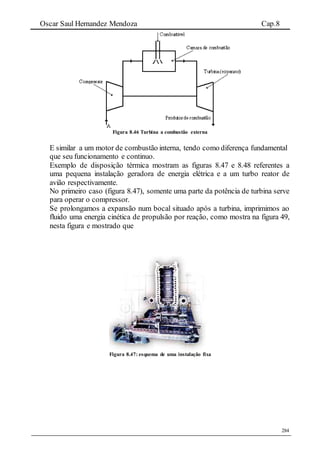 Oscar Saul Hernandez Mendoza Cap.8
284
Figura 8.46 Turbina a combustão externa
E similar a um motor de combustão interna, tendo como diferença fundamental
que seu funcionamento e continuo.
Exemplo de disposição térmica mostram as figuras 8.47 e 8.48 referentes a
uma pequena instalação geradora de energia elétrica e a um turbo reator de
avião respectivamente.
No primeiro caso (figura 8.47), somente uma parte da potência de turbina serve
para operar o compressor.
Se prolongamos a expansão num bocal situado após a turbina, imprimimos ao
fluido uma energia cinética de propulsão por reação, como mostra na figura 49,
nesta figura e mostrado que
Figura 8.47: esquema de uma instalação fixa
 
