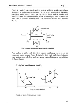 Oscar Saul Hernandez Mendoza Cap.8
286
Como no estudo de motores alternativos, e possível fechar o ciclo mostrado na
figura 8.49, o qual certamente melhorara os cálculos, e o fechamento do ciclo e
certamente uma realidade, sendo que em caso de fechar o ciclo, o fluido será
aquecido e após a expansão resfriado, como mostra a figura 8.47, a combustão
neste caso, e realizada no exterior do ciclo, chamado Brayton (EU) ou Joule
(USA).
Figura 8.50 Ciclo Brayton (Joule) a gás, esquema de maquinas
Para analisar o ciclo Joule (Brayton) vamos inicialmente supor todos os
processos ideais, usando fluido de trabalho ideal, mais tarde introduziremos
mais realismo nos cálculos, tendo em conta irreversibilidades e imperfeições
do fluido térmico.
8.9.1 Ciclo ideal Brayton (Joule).
Figura 8.51 Ciclo ideal Joule
Analises termodinâmicas do ciclo:
 