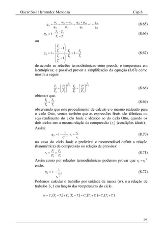 Oscar Saul Hernandez Mendoza Cap.8
288
23 41 12 34 34
12 12 12 12
1e
Ji
w w w q q q
q q q q

 
     (8.65)
12
43
1
TT
TT
Ji


 (8.66)
ou
1
4
1
4
1
2
4
3
1
1
1
1
T
T
T
T
T
T
T
T
Ji 














 (8.67)
de acordo as relações termodinâmicas entre pressão e temperatura em
isentrópicas; e possível provar a simplificação da equação (8.67) como
mostra a seguir:
1 1
3 2 4 1
2 3 1 4
T P T P
T P T P
 
     
    
  
(8.68)
obtemos que:
1
2
4
3
T
T
T
T
 (8.69)
observando que este procedimento de calculo e o mesmo realizado para
o ciclo Otto, vemos também que as expressões finais são idênticas ou
seja rendimento do ciclo Joule e idêntico ao do ciclo Otto, quando os
dois ciclos tem a mesma relação de compressão  vr (condições ideais).
Assim:
4
1
1
1
1Ji v
v
v
r
r v
 
   (8.70)
no caso do ciclo Joule e preferível e recomendável definir a relação
(barométrica) de compressão ou relação de pressões:
3
2
4
1
P
P
P
P
rP  (8.71)
Assim como por relações termodinâmicas podemos provar que R
VP rr 
então:
1
1
1Ji
Pr


 
  (8.72)
Podemos calcular o trabalho por unidade de massa (w), e a relação de
trabalho  wr em função das temperaturas do ciclo.
       13421432 TTCTTCTTCTTCw PPPP 
 