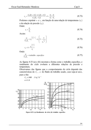 Oscar Saul Hernandez Mendoza Cap.8
289
   
  32
14
32
1342
1
TT
TT
TTC
TTCTTC
r
P
PP
w





 (8.73)
Podemos exprimir w e wr em função de uma relação de temperaturas  Tr
e da relação de pressão  Pr .
Onde:
4
2
T
T
rT  (8.74)
Assim:
1
1
1
4
1
1P T
P
P
w
r r
C T
r




 
 
 

 
   
 
 
 
(8.75)
1
1 P
w
T
r
r
r


 
 
 
  (8.76)
Onde:
4P
w
trabalho especifico
C T
 (8.77)
As figuras 8.53 (a) e (b) mostram a forma como o trabalho especifico, e
rendimento do ciclo evoluem a diferentes relações de pressão e
temperatura.
Observamos das figuras que o comportamento do ciclo depende das
características de ,PC  do fluido de trabalho usado, caso seja ar seco,
puro e frio
11
1005 
 KkgJCP
1.4 
Figura 8.53: (a) Rendimento do ciclo; (b) trabalho especifico
 