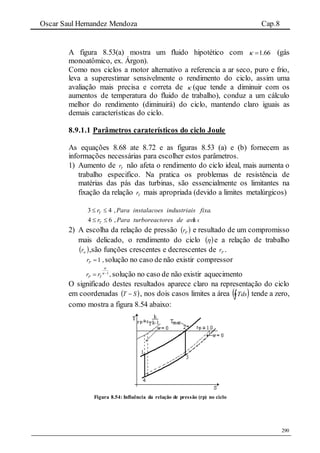 Oscar Saul Hernandez Mendoza Cap.8
290
A figura 8.53(a) mostra um fluido hipotético com 1.66  (gás
monoatômico, ex. Árgon).
Como nos ciclos a motor alternativo a referencia a ar seco, puro e frio,
leva a superestimar sensivelmente o rendimento do ciclo, assim uma
avaliação mais precisa e correta de  (que tende a diminuir com os
aumentos de temperatura do fluido de trabalho), conduz a um cálculo
melhor do rendimento (diminuirá) do ciclo, mantendo claro iguais as
demais características do ciclo.
8.9.1.1 Parâmetros caraterísticos do ciclo Joule
As equações 8.68 ate 8.72 e as figuras 8.53 (a) e (b) fornecem as
informações necessárias para escolher estos parâmetros.
1) Aumento de Tr não afeta o rendimento do ciclo ideal, mais aumenta o
trabalho especifico. Na pratica os problemas de resistência de
matérias das pás das turbinas, são essencialmente os limitantes na
fixação da relação Tr mais apropriada (devido a limites metalúrgicos)
3 4 ,Tr Para instalacoes industriais fixas 
4 6 , ãTr Para turboreactores de avi o 
2) A escolha da relação de pressão  Pr e resultado de um compromisso
mais delicado, o rendimento do ciclo   e a relação de trabalho
 wr ,são funções crescentes e decrescentes de Pr .
1 ,Pr  solução no caso de não existir compressor
1
,P Tr r

 
 solução no caso de não existir aquecimento
O significado destes resultados aparece claro na representação do ciclo
em coordenadas  ST  , nos dois casos limites a área  Tds tende a zero,
como mostra a figura 8.54 abaixo:
Figura 8.54: Influência da relação de pressão (rp) no ciclo
 