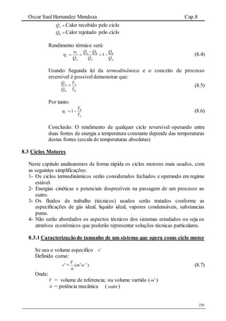 Oscar Saul Hernandez Mendoza Cap.8
238
AQ  Calor recebido pelo ciclo
BQ  Calor rejeitado pelo ciclo
Rendimento térmico será:
1l A B B
C
A A A
w Q Q Q
Q Q Q


    (8.4)
Usando Segunda lei da termodinâmica e o conceito de processo
reversível é possível demonstrar que:
B
A
Q
Q
=
B
A
T
T
(8.5)
Por tanto:
A
B
C
T
T
 1 (8.6)
Conclusão: O rendimento de qualquer ciclo reversível operando entre
duas fontes de energia a temperatura constante depende das temperaturas
destas fontes (escala de temperaturas absolutas)
8.3 Ciclos Motores
Neste capitulo analisaremos de forma rápida os ciclos motores mais usados, com
as seguintes simplificações:
1- Os ciclos termodinâmicos serão considerados fechados e operando em regime
estável.
2- Energias cinéticas e potenciais desprezíveis na passagem de um processo ao
outro.
3- Os fluidos de trabalho (técnicos) usados serão tratados conforme as
especificações de gás ideal, liquido ideal, vapores condensáveis, substancias
puras.
4- Não serão abordados os aspectos técnicos dos sistemas estudados ou seja os
atrativos econômicos que poderão representar soluções técnicas particulares.
8.3.1 Caracterizaçãodo tamanho de um sistema que opera como ciclo motor
Se usa o volume especifico 
v
Definido como:

v = 3 1
( )
V
m w
w

(8.7)
Onde:
V = volume de referencia; ou volume varrido ( 3
m )
w = potência mecânica (watts )
 