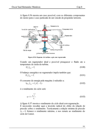 Oscar Saul Hernandez Mendoza Cap.8
292
A figura 8.56 mostra um caso possível, com os diferentes componentes
do motor para o caso particular de um veiculo de propulsão terrestre.
Figura 8.56: Esquema de turbina a gás com regenerador
Usando um regenerador ideal e possível preaquecer o fluido ate a
temperatura de saída da turbina.
  3max1 TT a  (8.80)
O balanço energético no regenerador impõe também que:
  1min3 TT a  (8.81)
O consumo de energia pela maquina é reduzido a:
  )( 32min21 TTCq pa  (8.82)
é o rendimento do ciclo será:
1
1 P
T
r
r




  (8.83)
A figura 8.57 mostra o rendimento do ciclo ideal com regeneração.
É necessário ressaltar aqui a inversão radical do efeito da relação de
pressão sobre o rendimento. Teoricamente a relação mínima de pressão
 1Pr fornece o rendimento máximo, e nos remete ao rendimento do
ciclo de Carnot.
 