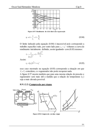 Oscar Saul Hernandez Mendoza Cap.8
293
Figura 8.57: Rendimento do ciclo ideal com regeneração
2
4
1
1
1
T
T
rT
 (8.84)
O limite indicado pela equação (8.84) é inacessível pois corresponde a
trabalho especifico nulo, por outro lado para 
 PP rr voltamos a curva de
rendimento inicialmente definido, assim igualando com (8.83) teremos:
 
 
1
1
1
1 1 P
T
P
r
rr






  
Assim:
   2 1
P T Pr r r

 
  (8.85)
esse caso mostrado na equação (8.85) corresponde a situação em que
31 TeT coincidem, e o regenerador não pode recuperar nada.
A figura 8.57 mostra também que para uma mesma relação de pressão o
regenerador será mais útil a medida que a relação de temperatura  Tr
seja a mais elevada possível.
8.9.1.2.2: Compressão por etapas
Figura 8.58: Compressão em duas etapas
 