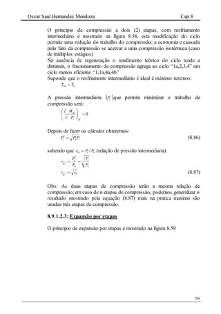 Oscar Saul Hernandez Mendoza Cap.8
294
O principio de compressão a dois (2) etapas, com resfriamento
intermediário é mostrado na figura 8.58, esta modificação do ciclo
permite uma redução do trabalho do compressão; a economia e causada
pelo fato da compressão se acercar a uma compressão isotérmica (caso
de múltiplos estágios)
Na ausência de regeneração o rendimento teórico do ciclo tende a
diminuir, o fracionamento da compressão agrega ao ciclo “1a,2,3,4” um
ciclo menos eficiente “1,1a,4a,4b”
Supondo que o resfriamento intermediário é ideal é máximo teremos:
44 TT b 
A pressão intermediaria  
1P que permite minimizar o trabalho de
compressão será:
1
41
1
0
P
W
P 
 
 
 
Depois de fazer os cálculos obteremos:
141 PPP 

(8.86)
sabendo que 41 / PPrPi  (relação de pressão intermediaria)
4
1
4
1
1
P
P
P
P
rP



PP
rr 
1
(8.87)
Obs: As duas etapas de compressão terão a mesma relação de
compressão;em caso de n etapas de compressão, podemos generalizar o
resultado mostrado pela equação (8.87) mais na pratica maximo são
usadas três etapas de compressão.
8.9.1.2.3: Expansão por etapas
O principio de expansão por etapas e mostrado na figura 8.59
 