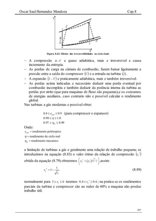 Oscar Saul Hernandez Mendoza Cap.8
297
Figura 8.62: Efeitos das irreversibilidades no ciclo Joule
 A compressão 1
14 e quase adiabática, mais e irreversível e causa
incremento da entropia.
 As perdas de carga na câmara de combustão, fazem baixar ligeiramente a
pressão entre a saída do compressor  1
1 e a entrada na turbina  2 .
 A expansão  1
32  e praticamente adiabática, mais e também irreversível.
 As perdas acima indicadas e necessário deduzir uma perda eventual por
combustão incompleta e também deduzir da potência interna da turbina as
perdas por atrito (que para maquinas de fluxo são pequenas),e os consumos
de energias auxiliares, caso contrario não e possível calcular o rendimento
global.
Nas turbinas a gás modernas e possível obter:
0.8 0.9pol  (para compressor e expansor)
0.198.0 
99.097.0  m
Onde:
rendimento politropicopol 
rendimento do ciclo real 
rendimento mecanicom 
a limitação de turbinas a gás e geralmente uma relação de trabalho pequena; se
introduzimos na equação (8.83) o valor ótimo da relação de compressão  
Pr
obtida da equação (8.79) obteremos    2 1
P Tr r



 
 
 
,assim:
1
1w
T
r
r

  (8.89)
normalmente para 63  Tr teremos 0,4 0,6wr 
  ; na pratica se os rendimentos
parciais da turbina e compressor são ao redor de 60% a maquina não produz
trabalho útil.
 