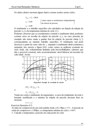 Oscar Saul Hernandez Mendoza Cap.8
298
Os dados abaixo mostram alguns dados comuns usados nestes ciclos:
KTTamb 2884 
85,0C
vamos supor os rendimentos independentes
da relacao de pressao
 
 
 
90,0T
O rendimento e o trabalho especifico são calculados em função da relação de
pressão  Pr e da temperatura máxima do ciclo  2T .
Podemos observar que se consideramos somente o rendimento ideal, podemos
cometer erros na escolha da relação de pressão  Pr , no caso presente do
exemplo não temos muito a ganhar fora da relação de pressão ótima  
Pr ,
correspondente ao máximo trabalho especifico. O rendimento real pode
decrescer a partir de certo valor de Pr enquanto o rendimento ideal continuara a
aumentar; isto mostra a figura 8.63, como vemos as melhoras eventuais do
ciclo Joule, são evidentemente limitadas pela irreversibilidades; sabemos que
não e possível construir, nem economicamente viável fabricar um trocador de
calor ideal. Assim:
Figura8.63: Exemplo de resultados de calculo
    3max11 TTT aa

e:
  1max33 TTT aa 
Tendo em conta o rendimento do regenerador, a curva de rendimento do ciclo e
bastante modificada e o máximo de relação de pressão deveram ficar no
domínio:

 Prr1
Exercício Ilustrativo 8.2:
Ar entra no compressorde um ciclo padrão Joule, a 0,1 Mpa e 0
15 C . A pressão na
saída do compressor e 1,0Mpa, e a temperatura máxima do ciclo e 0
1100 C
1- Calcular a temperatura a pressão em cada ponto do ciclo
 