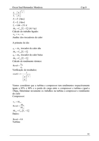 Oscar Saul Hernandez Mendoza Cap.8
300





 







K
K
P
P
T
T
1
3
2
3
2
 2 1P P Mpa
 3 4P P Mpa
KT 27311002 
   23 2 3. /pah C T T KJ kg  
Cálculo do trabalho liquido:
CTliq www 
Analise dos trocadores de calor
A primeira lei diz:
21Aq h  trocador de calor alta
 21 2 1.pah C T T  
34Bq h  trocador de calor baixa
 34 3 4.pah C T T  
Cálculo de rendimento térmico:
A
liq
q
w
ndi Re
Verificação de resultados:





 







K
K
P
P
rendi 1
4
1
1
12
Vamos considerar que a turbina e compressor tem rendimentos respectivamente
iguais a 85% e 80% e a perda de carga entre o compressor e turbina e igual a
15kpa, Determinar novamente os trabalhos na turbina e compressor e rendimento
do ciclo
Compressor:
1 1 4c rw h 
14
1 4
Re
r
h
ndc
h



 1 4 1 4.r pa rh C T T  
Dados:
8.0Re ndc
Turbina:
 