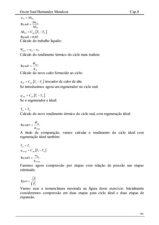 Oscar Saul Hernandez Mendoza Cap.8
301
1 23T rw h 
23
23
Re rh
ndt
h



 23 2 3.r pa rh C T T  
85.0Re ndt
Cálculo do trabalho liquido:
111 ctliq wwW 
Cálculo do rendimento térmico do ciclo mais realista:
Ar
liq
q
W
ndr 1
Re 
Cálculo do novo calor fornecido ao ciclo:
 rpaAr TTCq 12.  trocador de calor de alta
Se introduzimos agora um regenerador no ciclo real:
 xrpaArg TTCq  2.
Se o regenerador e ideal:
rxr TT 3
Calculo do novo rendimento térmico do ciclo real, com regeneração ideal:
Areg
liq
q
W
ndrr Re
A titulo de comparação, vamos calcular o rendimento do ciclo ideal com
regeneração ideal também:
3TTxi 
 xipaAregi TTCq  2.
Aregi
liq
q
w
ndri Re
Faremos agora compressão por etapas com relação de pressão nas etapas
otimizada:
4
1
P
P
Rpce 
Vamos usar a nomenclatura mostrada na figura deste exercício. Inicialmente
consideremos compressão em duas etapas para ciclo ideal e duas etapas de
expansão.
 