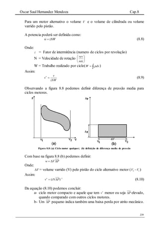 Oscar Saul Hernandez Mendoza Cap.8
239
Para um motor alternativo o volume V e o volume de cilindrada ou volume
varrido pelo pistão.
A potencia poderá ser definida como:
iNWw  (8.8)
Onde:
i = Fator de intermitência (numero de ciclos por revolução)
N = Velocidade de rotação 





sec
rev
W = Trabalho realizado por ciclo(  pdvW )
Assim:
iNW
v
v 
(8.9)
Observando a figura 8.8 podemos definir diferença de pressão media para
ciclos motores.
Figura 8.8: (a) Ciclo motor qualquer; (b) definição de diferença media de pressão
Com base na figura 8.8 (b) podemos definir:
w V P  
Onde:
V = volume varrido (V) pelo pistão do ciclo alternativo motor ( 2 1V V )
Assim:
1
)( 
 PiNv (8.10)
Da equação (8.10) podemos concluir:
a- ciclo motor compacto e aquele que tem 
v menor ou seja P elevado,
quando comparado com outros ciclos motores.
b- Um P pequeno indica também uma baixa perda por atrito mecânico.
 