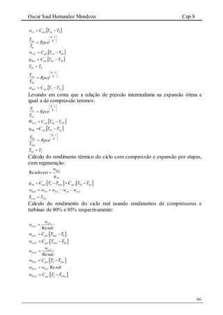 Oscar Saul Hernandez Mendoza Cap.8
302
 44. TTCw apace 





 
 K
K
a
Rpce
T
T
1
4
4
 bcepace TTCw 412 . 
 bapaBce TTCq 44. 
44 TT b 





 
 K
K
b
ce
Rpce
T
T
1
4
1
 apatte TTCw 221 . 
Levando em conta que a relação de pressão intermediaria na expansão ótima e
igual a de compressão teremos:





 
 K
K
a
Rpce
T
T
1
2
2
 TebpaTe TTCW 322 . 
 abpaBte TTCq 22. 





 
 K
K
Te
b
Rpce
T
T
1
3
2
22 TT b 
Cálculo do rendimento térmico do ciclo com compressão e expansão por etapas,
com regeneração:
2
Re liq
Ae
w
ndrceei
q

   2 1 2 2. .Ae pa cee pa b aq C T T C T T   
2 1 2 1 2liq Te Te ce cew w w w w   
Tecee TT 31 
Calculo do rendimento do ciclo real usando rendimentos de compressores e
turbinas de 80% e 85% respectivamente:
1
1
Re
ce
ce r
w
w
ndc

 1 4 4.ce r pa aaw C T T 
 2 1 4.ce r pa cer bw C T T 
2
2
Re
ce
ce r
w
w
ndc

 1 2 2.Te r pa arw C T T 
1 1.ReTe r Tew w ndt
 2 2 3.Te r pa Terw C T T 
 