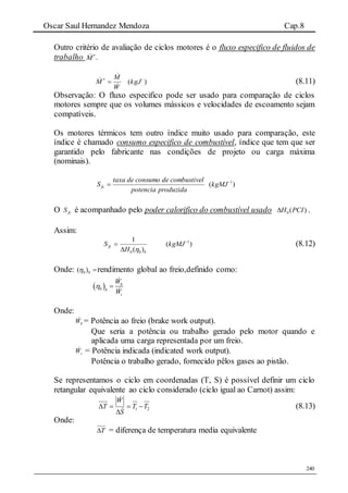 Oscar Saul Hernandez Mendoza Cap.8
240
Outro critério de avaliação de ciclos motores é o fluxo especifico de fluidos de
trabalho 
M .
W
M
M


 
)( 
kgJ (8.11)
Observação: O fluxo especifico pode ser usado para comparação de ciclos
motores sempre que os volumes mássicos e velocidades de escoamento sejam
compatíveis.
Os motores térmicos tem outro índice muito usado para comparação, este
índice é chamado consumo especifico de combustível, índice que tem que ser
garantido pelo fabricante nas condições de projeto ou carga máxima
(nominais).
produzidapotencia
lcombustivedeconsumodetaxa
Sfc  )( 1
kgMJ
O fcS é acompanhado pelo poder calorifico do combustível usado )(0 PCIH .
Assim:
b
fc
H
S
)(
1
00 
 )( 1
kgMJ (8.12)
Onde: b)( 0 rendimento global ao freio,definido como:
 0
b
b
i
W
W
 
Onde:
bW = Potência ao freio (brake work output).
Que seria a potência ou trabalho gerado pelo motor quando e
aplicada uma carga representada por um freio.
iW = Potência indicada (indicated work output).
Potência o trabalho gerado, fornecido pêlos gases ao pistão.
Se representamos o ciclo em coordenadas (T, S) é possível definir um ciclo
retangular equivalente ao ciclo considerado (ciclo igual ao Carnot) assim:
21 TT
S
W
T 




(8.13)
Onde:
T = diferença de temperatura media equivalente
 