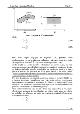 Oscar Saul Hernandez Mendoza Cap.8
241
Figura 8.9: Definição de T de um ciclo motor
Onde:
S
Q
T



 1
1 (8.14)
S
Q
T



 2
2 (8.15)
Obs: Uma simples inspeção do diagrama ( ,T S ) permitirá avaliar
qualitativamente em que sentido uma melhora ao ciclo motor pode fazer mudar
as temperaturas medias ( 21,TT ) e portanto o desempenho do ciclo.
Neste estudo de ciclos motores estudaremos os ciclos ideais, ou seja,
desprezaremos as irreversibilidades, portanto o conceito de rendimento térmico
ao freio ou indicado (quando na definição de rendimento térmico se usa a
potência indicada ou potência ao freio), pode induzir a escolhas erradas
,porquenão necessariamente o motor térmico com maior rendimento térmico é
necessariamente a melhor escolha.
Por tanto é necessário ter em conta as diversas causas de irreversibilidade, isto
é bastante importante especialmente para ciclos a gás ,onde os processos de
compressão e expansão estão associados (Ex: Num ciclo a gás Joule(Brayton)
uma baixa de rendimento na turbina afeta o processo de compressão o qual
prejudica sensivelmente o rendimento global).
Para avaliar melhor um ciclo motor e fazer mais significativo o rendimento
global, tendo em conta irreversibilidades, um critério muito usado e a relação
de trabalhos ou chamado de razão de rendimento (rational efficiency) ou
rendimento exergetico.
rev
real
W
W
W
r


 (8.16)
 