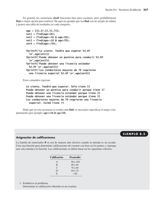 Sección 8.4 Estructuras de selección 257
En general, las estructuras elseif funcionan bien para escalares, pero probablemente
find es mejor opción para matrices. He aquí un ejemplo que usa find con un arreglo de edades
y genera una tabla de resultados en cada categoría:
Estos comandos regresan
Dado que en esta secuencia se evalúa cada find, es necesario especificar el rango com-
pletamente (por ejemplo, age>=16 & age<18).
Asignación de calificaciones
La familia de enunciados if se usa de manera más efectiva cuando la entrada es un escalar.
Cree una función para determinar calificaciones de examen con base en los puntos y suponga
una sola entrada a la función. Las calificaciones se deben basar en los siguientes criterios:
1. Establezca el problema.
Determinar la calificación obtenida en un examen.
EJEM P LO 8 . 2
 